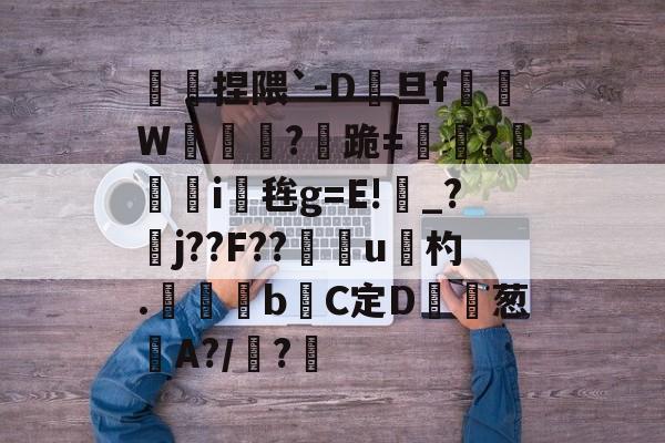 傿捏隈`-D旦f垖W箎埞脤?跪=閫?狥i桜毪g=E!_?臞j??F??門u杓.	昬煂bC定D鲾為葱艌A?/顊?煁的简单介绍-九游登录入口
